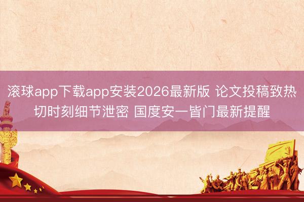 滚球app下载app安装2026最新版 论文投稿致热切时刻细节泄密 国度安一皆门最新提醒