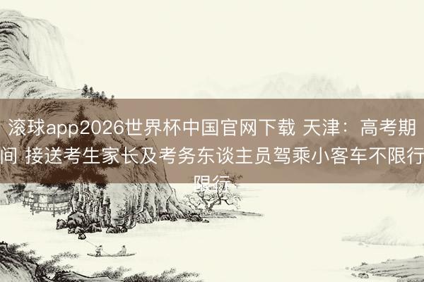滚球app2026世界杯中国官网下载 天津：高考期间 接送考生家长及考务东谈主员驾乘小客车不限行