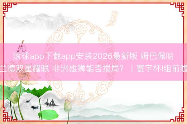 滚球app下载app安装2026最新版 姆巴佩哈兰德双星耀眼 非洲雄狮能否搅局？丨寰宇杯I组前瞻