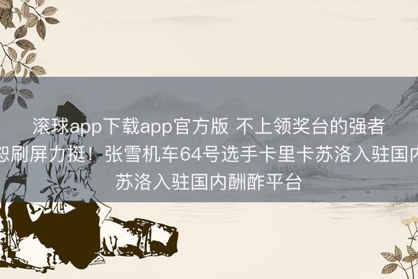 滚球app下载app官方版 不上领奖台的强者，车迷宥恕刷屏力挺！张雪机车64号选手卡里卡苏洛入驻国内酬酢平台