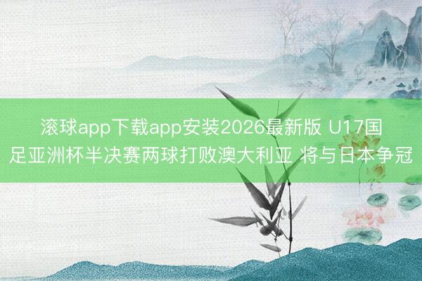 滚球app下载app安装2026最新版 U17国足亚洲杯半决赛两球打败澳大利亚 将与日本争冠