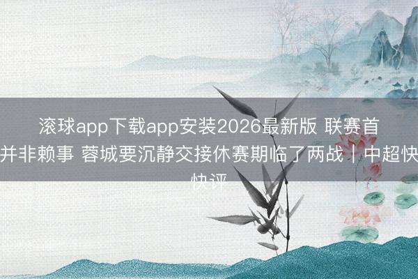 滚球app下载app安装2026最新版 联赛首败并非赖事 蓉城要沉静交接休赛期临了两战｜中超快评
