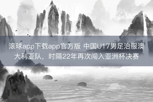 滚球app下载app官方版 中国U17男足治服澳大利亚队，时隔22年再次闯入亚洲杯决赛