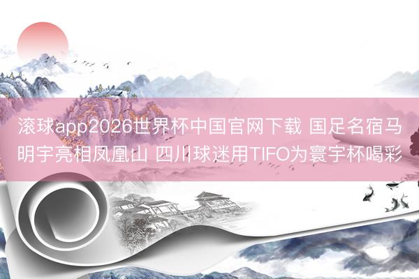 滚球app2026世界杯中国官网下载 国足名宿马明宇亮相凤凰山 四川球迷用TIFO为寰宇杯喝彩