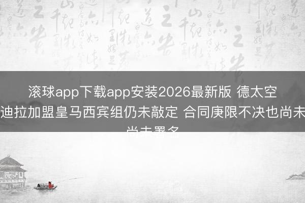 滚球app下载app安装2026最新版 德太空：赫迪拉加盟皇马西宾组仍未敲定 合同庚限不决也尚未署名