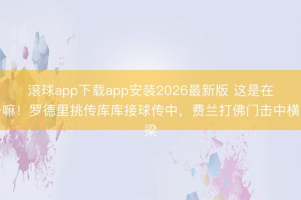滚球app下载app安装2026最新版 这是在干嘛！罗德里挑传库库接球传中，费兰打佛门击中横梁