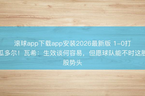 滚球app下载app安装2026最新版 1-0打败厄瓜多尔！瓦希：生效谈何容易，但愿球队能不时这股势头