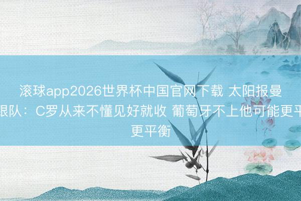 滚球app2026世界杯中国官网下载 太阳报曼联跟队：C罗从来不懂见好就收 葡萄牙不上他可能更平衡