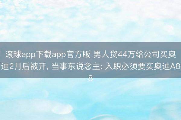 滚球app下载app官方版 男人贷44万给公司买奥迪2月后被开， 当事东说念主: 入职必须要买奥迪A8