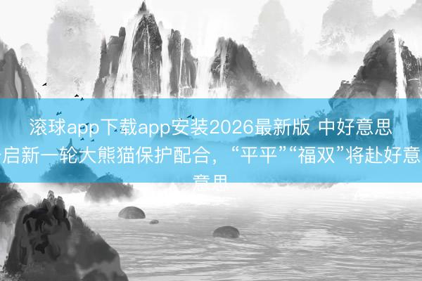 滚球app下载app安装2026最新版 中好意思开启新一轮大熊猫保护配合，“平平”“福双”将赴好意思