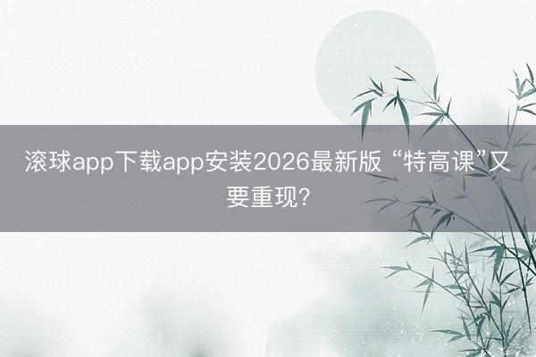 滚球app下载app安装2026最新版 “特高课”又要重现？