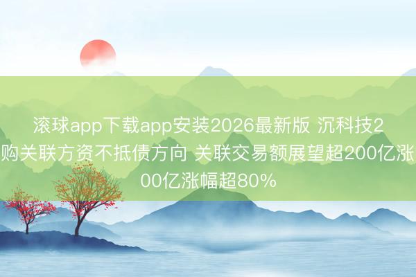 滚球app下载app安装2026最新版 沉科技2倍溢价收购关联方资不抵债方向 关联交易额展望超200亿涨幅超80%