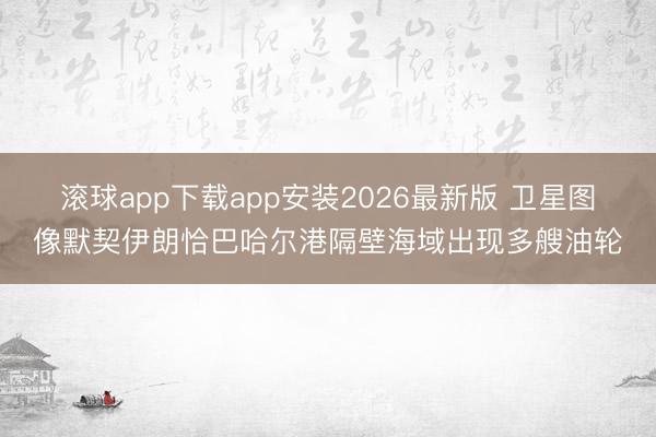 滚球app下载app安装2026最新版 卫星图像默契伊朗恰巴哈尔港隔壁海域出现多艘油轮