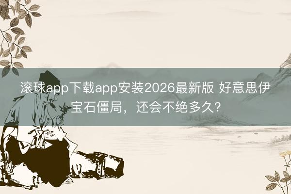 滚球app下载app安装2026最新版 好意思伊宝石僵局，还会不绝多久？