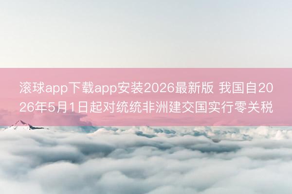 滚球app下载app安装2026最新版 我国自2026年5月1日起对统统非洲建交国实行零关税