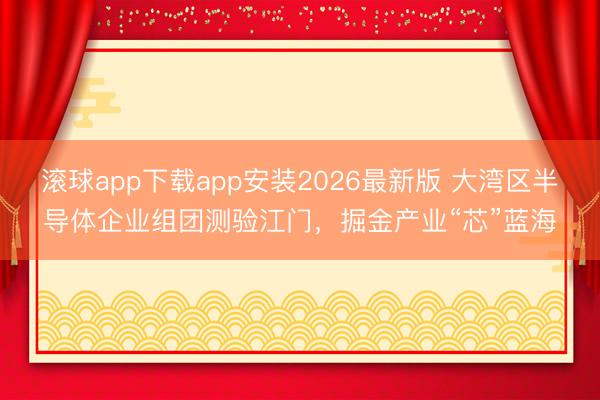 滚球app下载app安装2026最新版 大湾区半导体企业组团测验江门，掘金产业“芯”蓝海