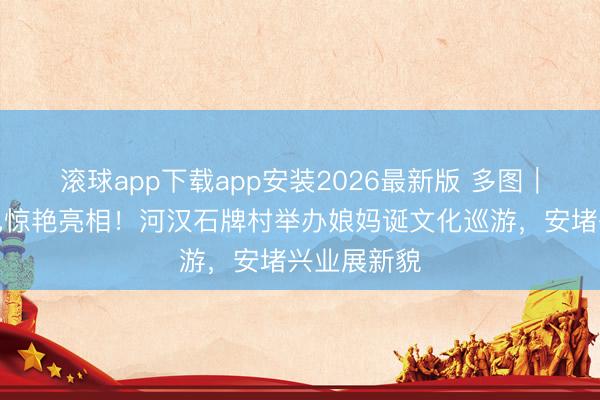 滚球app下载app安装2026最新版 多图|醒狮、飘色惊艳亮相!河汉石牌村举办娘妈诞文化巡游,安堵兴业展新貌