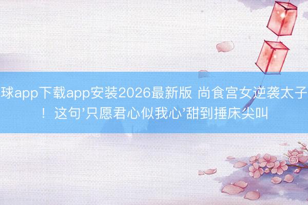 滚球app下载app安装2026最新版 尚食宫女逆袭太子妃!这句'只愿君心似我心'甜到捶床尖叫