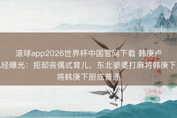 滚球app2026世界杯中国官网下载 韩庚卢靖姗育儿经曝光：拒却丧偶式育儿，东北婆婆打麻将韩庚下厨成普通