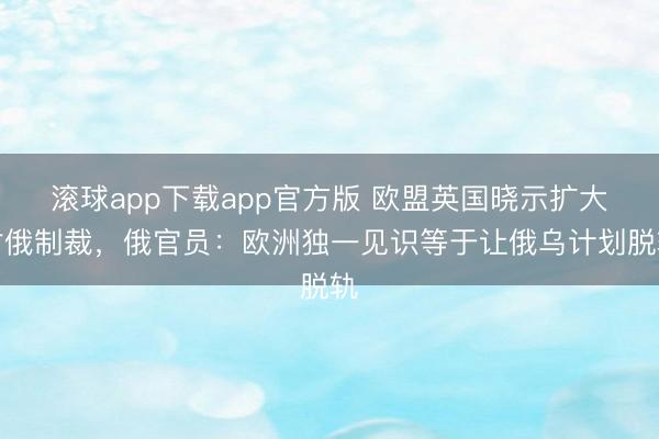 滚球app下载app官方版 欧盟英国晓示扩大对俄制裁，俄官员：欧洲独一见识等于让俄乌计划脱轨