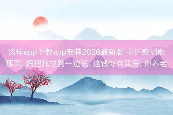 滚球app下载app安装2026最新版 拆迁款到账那天, 妈把我拉到一边说: 这钱你弟买房, 你养老