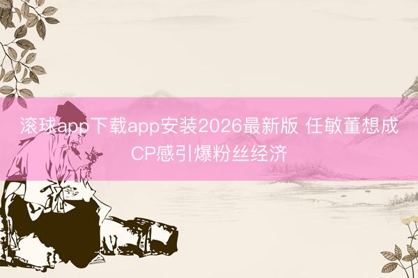滚球app下载app安装2026最新版 任敏董想成CP感引爆粉丝经济