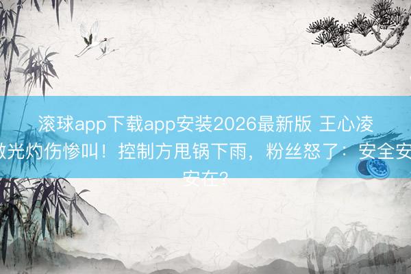 滚球app下载app安装2026最新版 王心凌被激光灼伤惨叫！控制方甩锅下雨，粉丝怒了：安全安在？