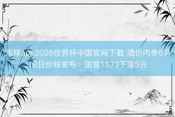 滚球app2026世界杯中国官网下载 酒价内参6月18日价钱发布:国窖1573下落5元
