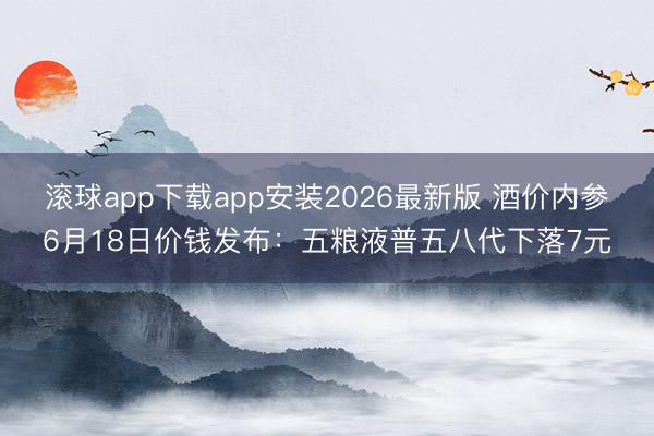 滚球app下载app安装2026最新版 酒价内参6月18日价钱发布：五粮液普五八代下落7元