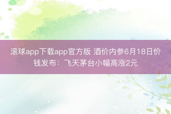 滚球app下载app官方版 酒价内参6月18日价钱发布:飞天茅台小幅高涨2元
